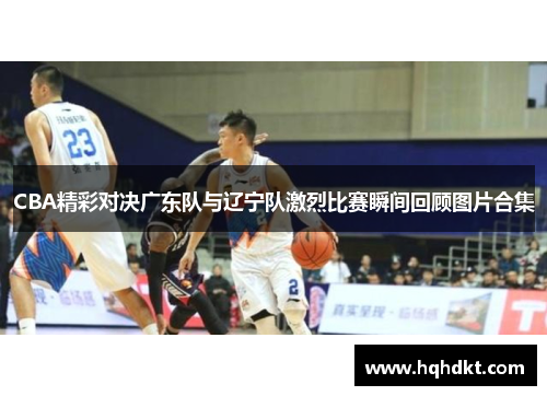 CBA精彩对决广东队与辽宁队激烈比赛瞬间回顾图片合集