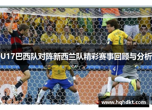 U17巴西队对阵新西兰队精彩赛事回顾与分析