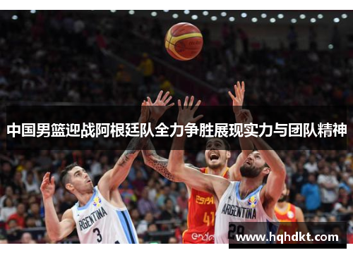 中国男篮迎战阿根廷队全力争胜展现实力与团队精神