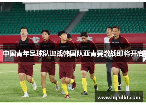 中国青年足球队迎战韩国队亚青赛激战即将开启