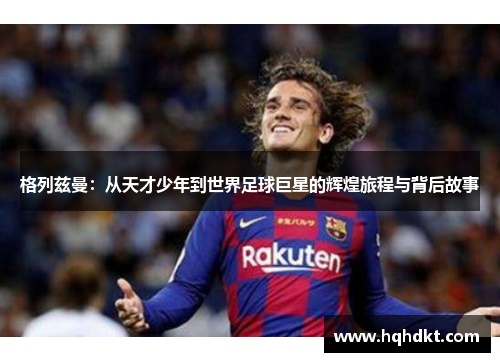 格列兹曼：从天才少年到世界足球巨星的辉煌旅程与背后故事